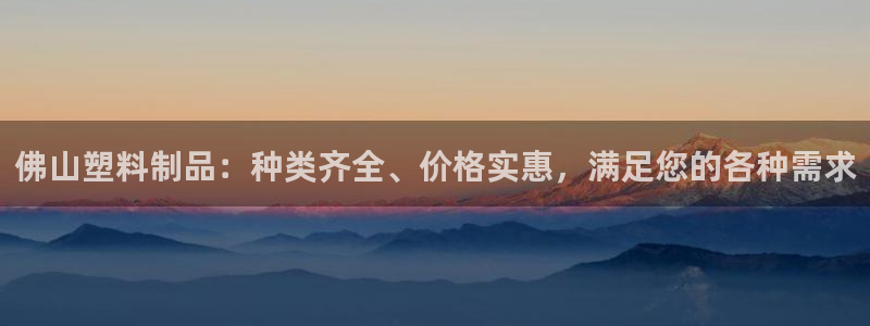 太阳诚集团下载：佛山塑料制品：种类齐全、价格实惠，满足您的各