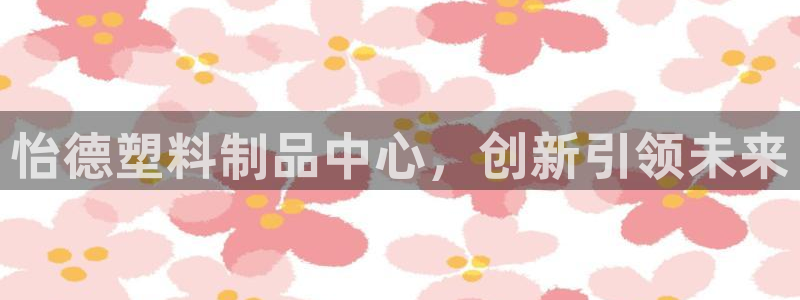 太阳成集团老板是谁：怡德塑料制品中心，创新引领未来